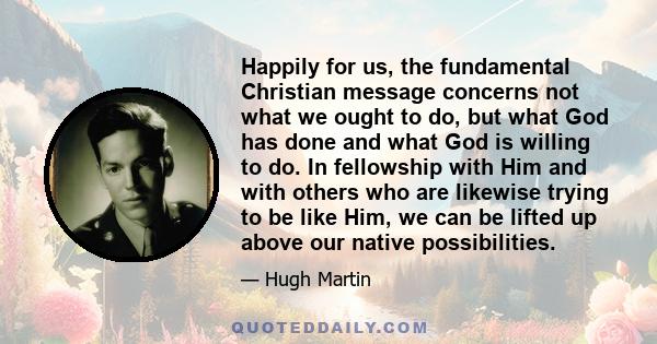 Happily for us, the fundamental Christian message concerns not what we ought to do, but what God has done and what God is willing to do. In fellowship with Him and with others who are likewise trying to be like Him, we