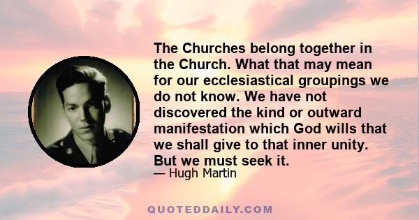 The Churches belong together in the Church. What that may mean for our ecclesiastical groupings we do not know. We have not discovered the kind or outward manifestation which God wills that we shall give to that inner