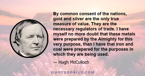 By common consent of the nations, gold and silver are the only true measure of value. They are the necessary regulators of trade. I have myself no more doubt that these metals were prepared by the Almighty for this very 