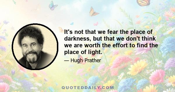 It's not that we fear the place of darkness, but that we don't think we are worth the effort to find the place of light.