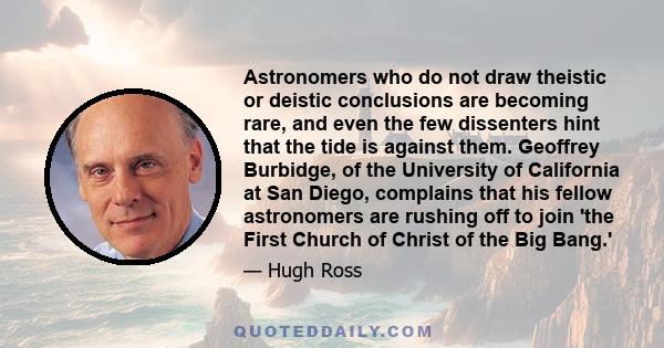 Astronomers who do not draw theistic or deistic conclusions are becoming rare, and even the few dissenters hint that the tide is against them. Geoffrey Burbidge, of the University of California at San Diego, complains