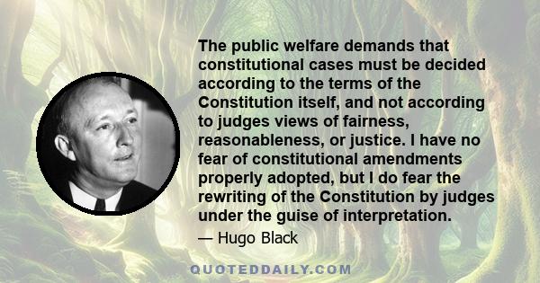 The public welfare demands that constitutional cases must be decided according to the terms of the Constitution itself, and not according to judges views of fairness, reasonableness, or justice. I have no fear of