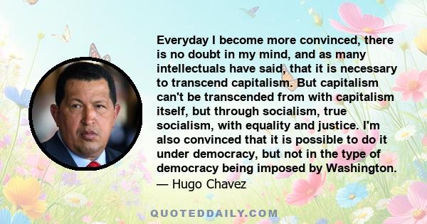 Everyday I become more convinced, there is no doubt in my mind, and as many intellectuals have said, that it is necessary to transcend capitalism. But capitalism can't be transcended from with capitalism itself, but