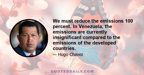 We must reduce the emissions 100 percent. In Venezuela, the emissions are currently insignificant compared to the emissions of the developed countries.