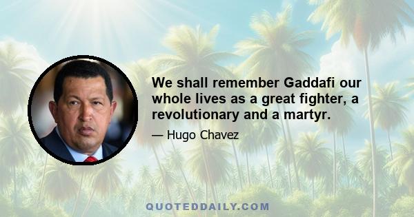 We shall remember Gaddafi our whole lives as a great fighter, a revolutionary and a martyr.