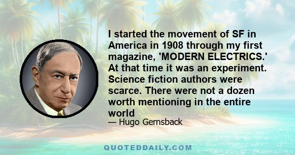 I started the movement of SF in America in 1908 through my first magazine, 'MODERN ELECTRICS.' At that time it was an experiment. Science fiction authors were scarce. There were not a dozen worth mentioning in the