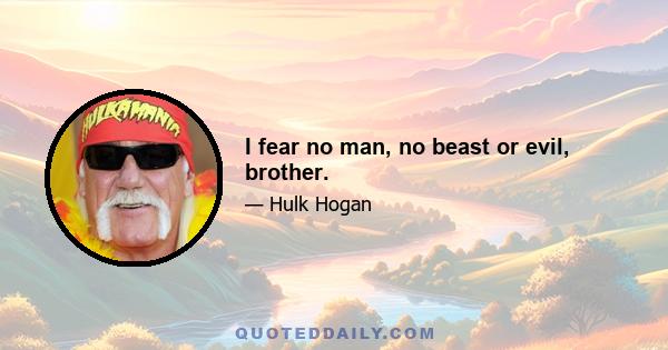 I fear no man, no beast or evil, brother.