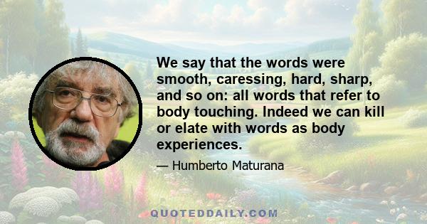 We say that the words were smooth, caressing, hard, sharp, and so on: all words that refer to body touching. Indeed we can kill or elate with words as body experiences.