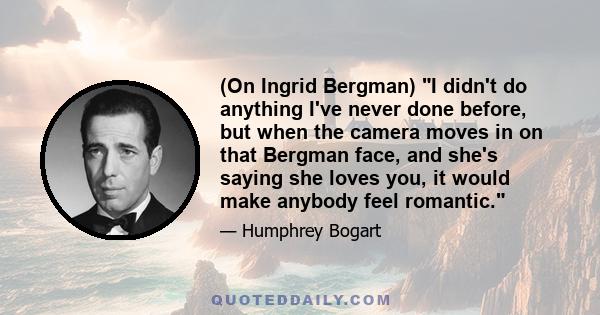 (On Ingrid Bergman) I didn't do anything I've never done before, but when the camera moves in on that Bergman face, and she's saying she loves you, it would make anybody feel romantic.