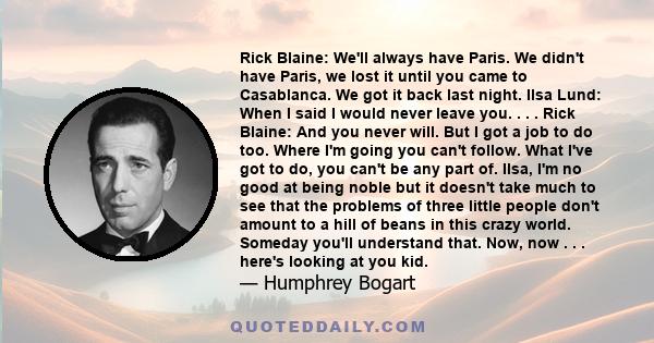 Rick Blaine: We'll always have Paris. We didn't have Paris, we lost it until you came to Casablanca. We got it back last night. Ilsa Lund: When I said I would never leave you. . . . Rick Blaine: And you never will. But
