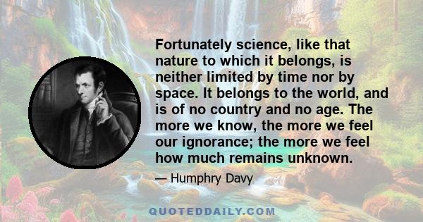 Fortunately science, like that nature to which it belongs, is neither limited by time nor by space. It belongs to the world, and is of no country and no age. The more we know, the more we feel our ignorance; the more we 