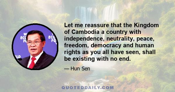 Let me reassure that the Kingdom of Cambodia a country with independence, neutrality, peace, freedom, democracy and human rights as you all have seen, shall be existing with no end.