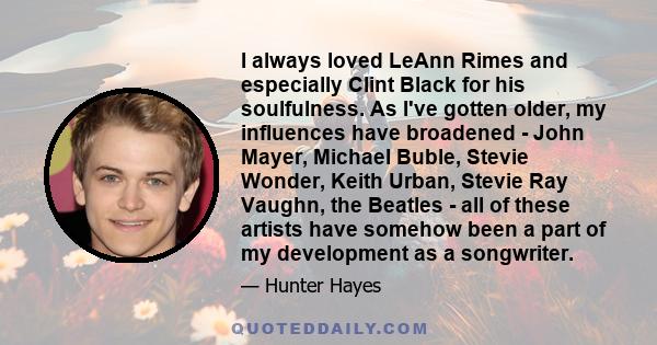 I always loved LeAnn Rimes and especially Clint Black for his soulfulness. As I've gotten older, my influences have broadened - John Mayer, Michael Buble, Stevie Wonder, Keith Urban, Stevie Ray Vaughn, the Beatles - all 