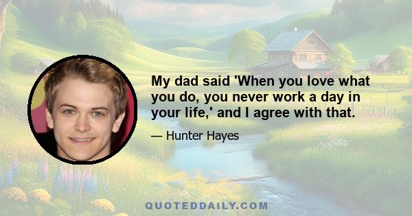 My dad said 'When you love what you do, you never work a day in your life,' and I agree with that.