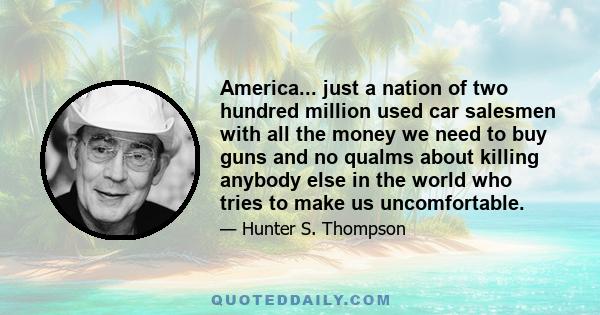 America... just a nation of two hundred million used car salesmen with all the money we need to buy guns and no qualms about killing anybody else in the world who tries to make us uncomfortable.