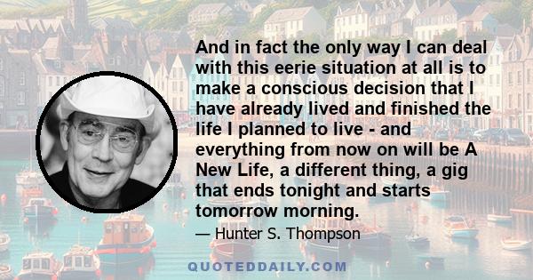 And in fact the only way I can deal with this eerie situation at all is to make a conscious decision that I have already lived and finished the life I planned to live - and everything from now on will be A New Life, a