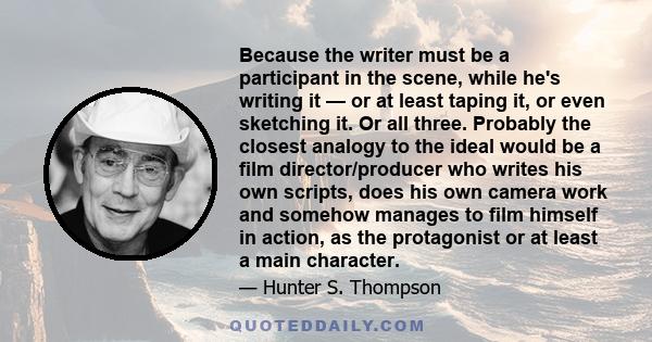 Because the writer must be a participant in the scene, while he's writing it — or at least taping it, or even sketching it. Or all three. Probably the closest analogy to the ideal would be a film director/producer who