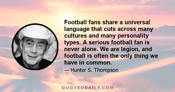 Football fans share a universal language that cuts across many cultures and many personality types. A serious football fan is never alone. We are legion, and football is often the only thing we have in common.