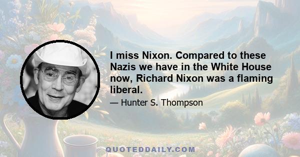 I miss Nixon. Compared to these Nazis we have in the White House now, Richard Nixon was a flaming liberal.