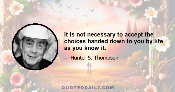 It is not necessary to accept the choices handed down to you by life as you know it.