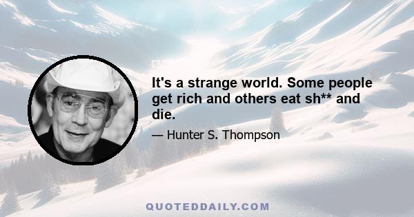 It's a strange world. Some people get rich and others eat sh** and die.