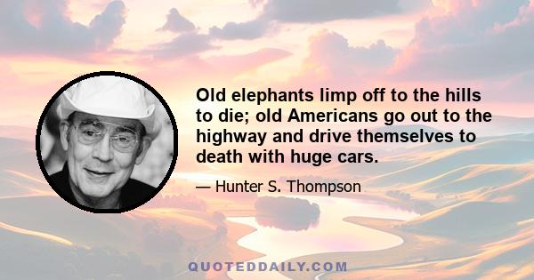 Old elephants limp off to the hills to die; old Americans go out to the highway and drive themselves to death with huge cars.