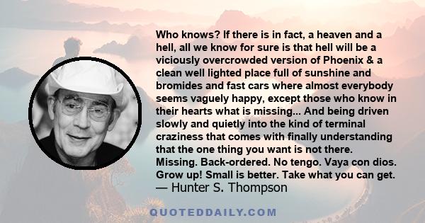 Who knows? If there is in fact, a heaven and a hell, all we know for sure is that hell will be a viciously overcrowded version of Phoenix & a clean well lighted place full of sunshine and bromides and fast cars where