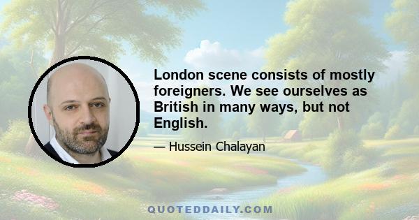 London scene consists of mostly foreigners. We see ourselves as British in many ways, but not English.