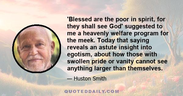 'Blessed are the poor in spirit, for they shall see God' suggested to me a heavenly welfare program for the meek. Today that saying reveals an astute insight into egotism, about how those with swollen pride or vanity