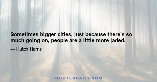 Sometimes bigger cities, just because there's so much going on, people are a little more jaded.