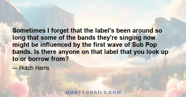 Sometimes I forget that the label's been around so long that some of the bands they're singing now might be influenced by the first wave of Sub Pop bands. Is there anyone on that label that you look up to or borrow from?