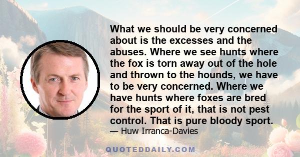 What we should be very concerned about is the excesses and the abuses. Where we see hunts where the fox is torn away out of the hole and thrown to the hounds, we have to be very concerned. Where we have hunts where