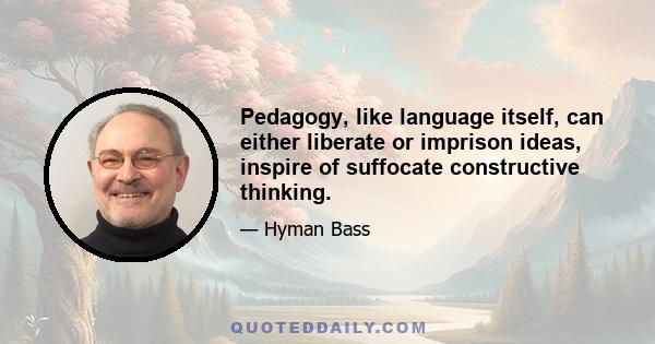 Pedagogy, like language itself, can either liberate or imprison ideas, inspire of suffocate constructive thinking.