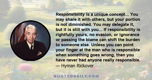 Responsibility is a unique concept... You may share it with others, but your portion is not diminished. You may delegate it, but it is still with you... If responsibility is rightfully yours, no evasion, or ignorance or 