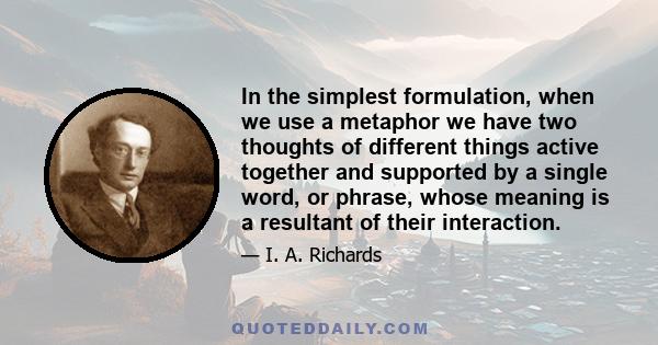 In the simplest formulation, when we use a metaphor we have two thoughts of different things active together and supported by a single word, or phrase, whose meaning is a resultant of their interaction.