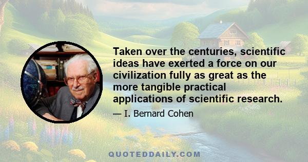 Taken over the centuries, scientific ideas have exerted a force on our civilization fully as great as the more tangible practical applications of scientific research.