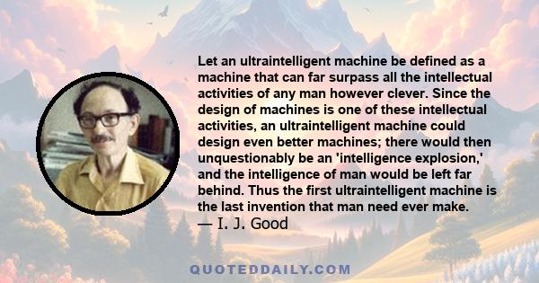 Let an ultraintelligent machine be defined as a machine that can far surpass all the intellectual activities of any man however clever. Since the design of machines is one of these intellectual activities, an