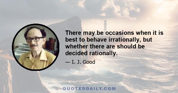 There may be occasions when it is best to behave irrationally, but whether there are should be decided rationally.