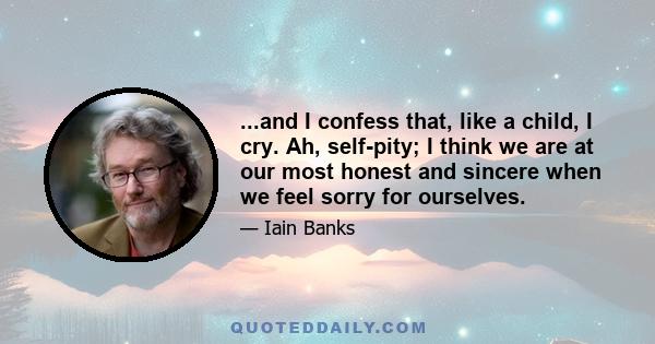 ...and I confess that, like a child, I cry. Ah, self-pity; I think we are at our most honest and sincere when we feel sorry for ourselves.