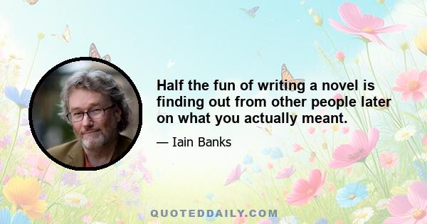 Half the fun of writing a novel is finding out from other people later on what you actually meant.