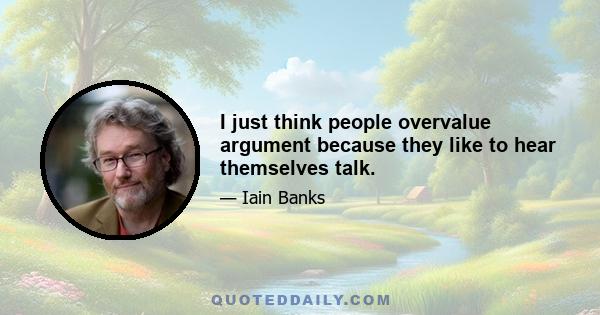 I just think people overvalue argument because they like to hear themselves talk.