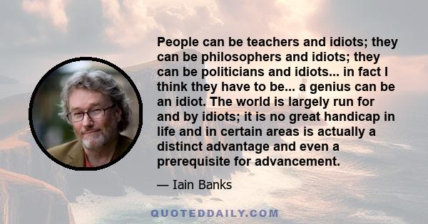 People can be teachers and idiots; they can be philosophers and idiots; they can be politicians and idiots... in fact I think they have to be... a genius can be an idiot. The world is largely run for and by idiots; it