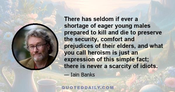 There has seldom if ever a shortage of eager young males prepared to kill and die to preserve the security, comfort and prejudices of their elders, and what you call heroism is just an expression of this simple fact;