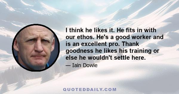 I think he likes it. He fits in with our ethos. He's a good worker and is an excellent pro. Thank goodness he likes his training or else he wouldn't settle here.