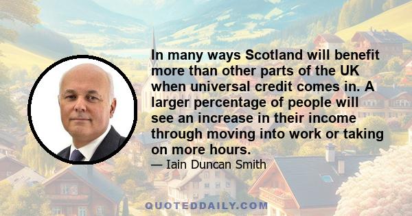 In many ways Scotland will benefit more than other parts of the UK when universal credit comes in. A larger percentage of people will see an increase in their income through moving into work or taking on more hours.