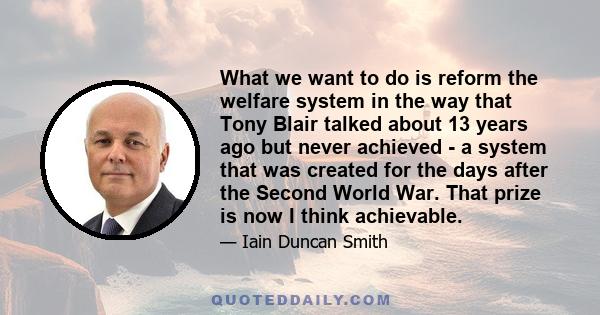 What we want to do is reform the welfare system in the way that Tony Blair talked about 13 years ago but never achieved - a system that was created for the days after the Second World War. That prize is now I think