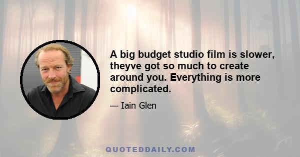 A big budget studio film is slower, theyve got so much to create around you. Everything is more complicated.