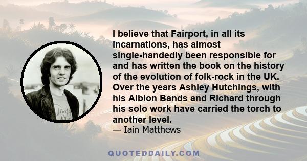 I believe that Fairport, in all its incarnations, has almost single-handedly been responsible for and has written the book on the history of the evolution of folk-rock in the UK. Over the years Ashley Hutchings, with