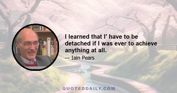 I learned that I' have to be detached if I was ever to achieve anything at all.