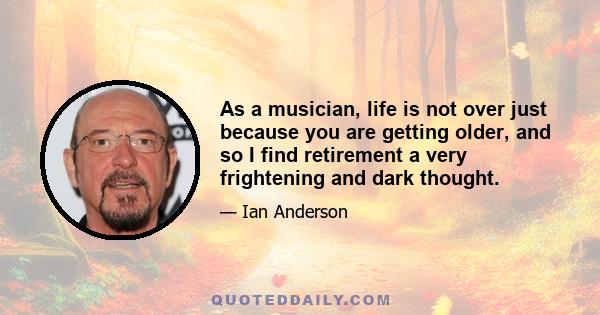 As a musician, life is not over just because you are getting older, and so I find retirement a very frightening and dark thought.